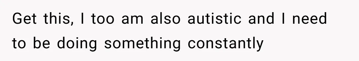 Get this, I too am also autistic and I need to be doing something constantly