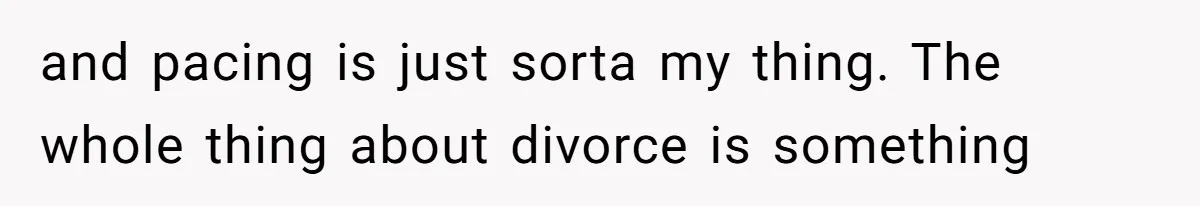 and pacing is just sorta my thing. The whole thing about divorce is something