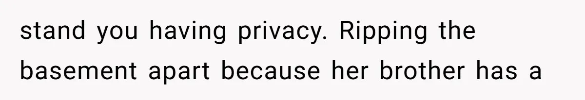 stand you having privacy. Ripping the basement apart because her brother has a