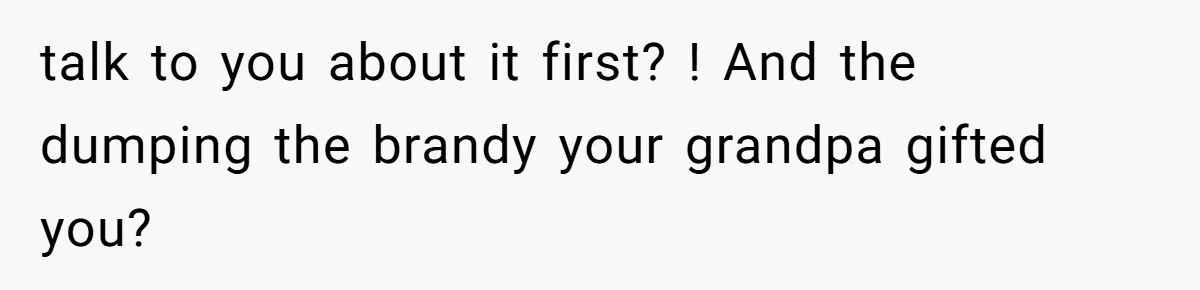 talk to you about it first? ! And the dumping the brandy your grandpa gifted you?