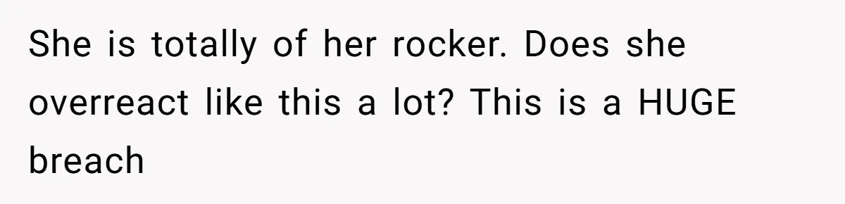 She is totally of her rocker. Does she overreact like this a lot? This is a HUGE breach