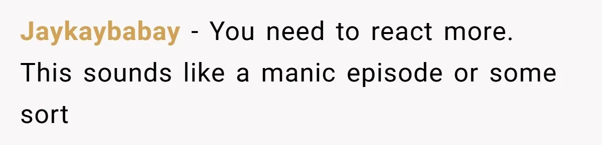 Jaykaybabay − You need to react more. This sounds like a manic episode or some sort