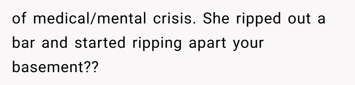 of medical/mental crisis. She ripped out a bar and started ripping apart your basement??