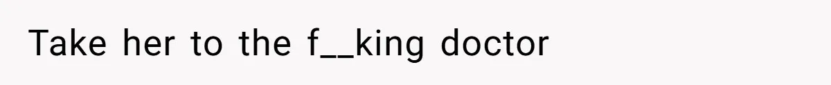 Take her to the f__king doctor