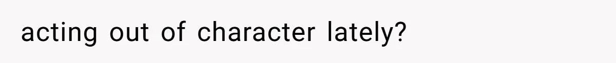 acting out of character lately?