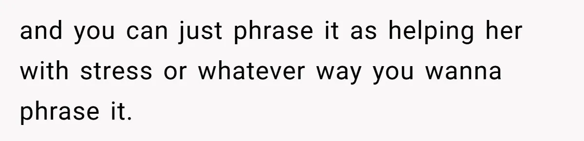 and you can just phrase it as helping her with stress or whatever way you wanna phrase it.