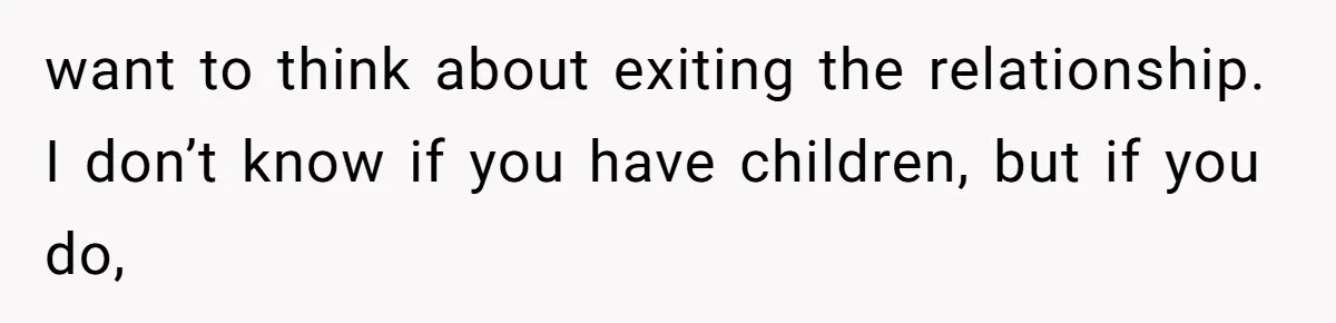 want to think about exiting the relationship. I don’t know if you have children, but if you do,
