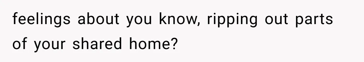 feelings about you know, ripping out parts of your shared home?