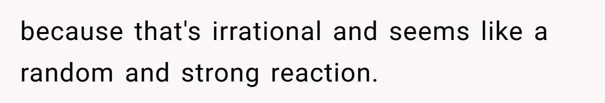 because that's irrational and seems like a random and strong reaction.