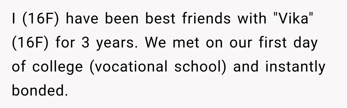 Best Friend Ignored Her For Months, She Plans To Cut Her Out Of University Housing I (16F) have been best friends with "Vika" (16F) for 3 years. We met on our first day of college (vocational school) and instantly bonded.