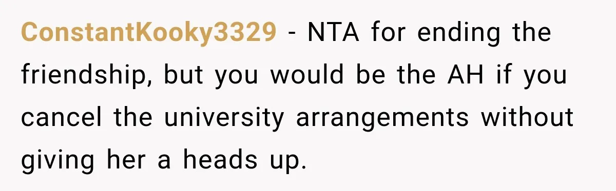 Best Friend Ignored Her For Months, She Plans To Cut Her Out Of University Housing ConstantKooky3329 − NTA for ending the friendship, but you would be the AH if you cancel the university arrangements without giving her a heads up.