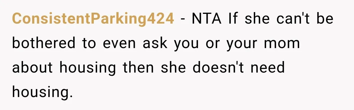 Best Friend Ignored Her For Months, She Plans To Cut Her Out Of University Housing ConsistentParking424 − NTA If she can't be bothered to even ask you or your mom about housing then she doesn't need housing.