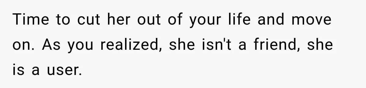 Best Friend Ignored Her For Months, She Plans To Cut Her Out Of University Housing Time to cut her out of your life and move on. As you realized, she isn't a friend, she is a user.
