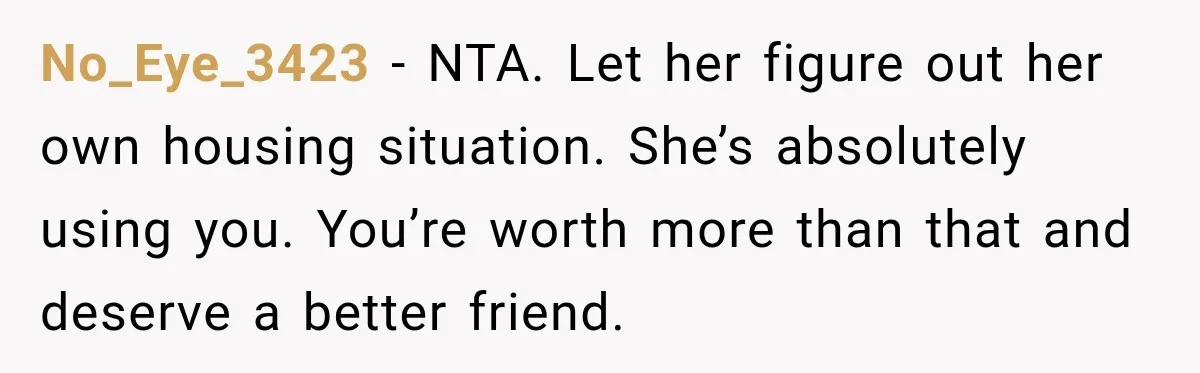 Best Friend Ignored Her For Months, She Plans To Cut Her Out Of University Housing No_Eye_3423 − NTA. Let her figure out her own housing situation. She’s absolutely using you. You’re worth more than that and deserve a better friend.