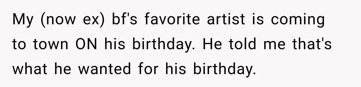 My (now ex) bf's favorite artist is coming to town ON his birthday. He told me that's what he wanted for his birthday.