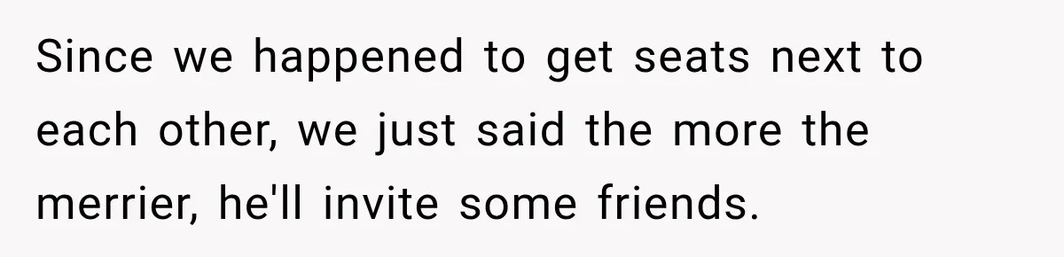 Since we happened to get seats next to each other, we just said the more the merrier, he'll invite some friends.