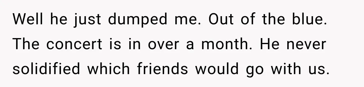 Well he just dumped me. Out of the blue. The concert is in over a month. He never solidified which friends would go with us.