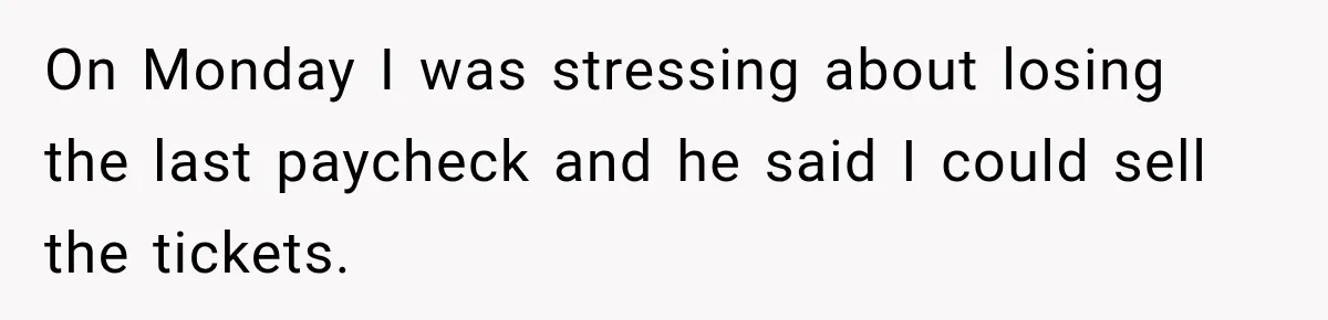 On Monday I was stressing about losing the last paycheck and he said I could sell the tickets.