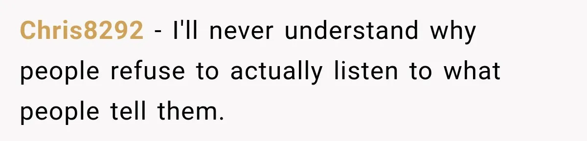 Chris8292 − I'll never understand why people refuse to actually listen to what people tell them.
