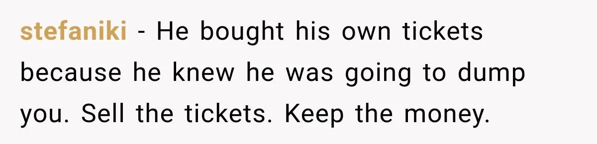 stefaniki − He bought his own tickets because he knew he was going to dump you. Sell the tickets. Keep the money.