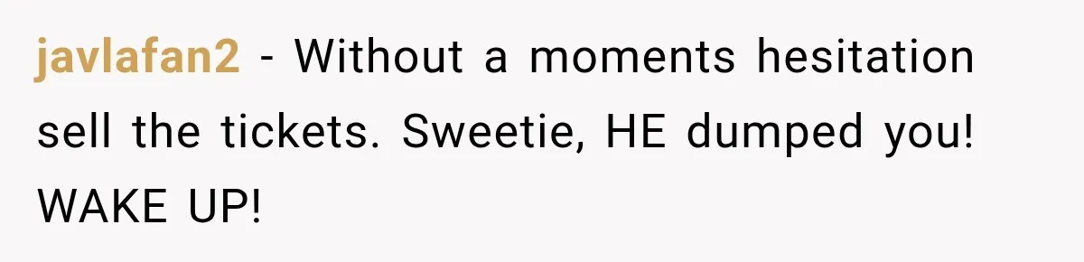 javlafan2 − Without a moments hesitation sell the tickets. Sweetie, HE dumped you! WAKE UP!