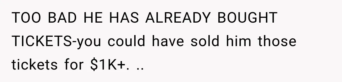 TOO BAD HE HAS ALREADY BOUGHT TICKETS-you could have sold him those tickets for $1K+. ..