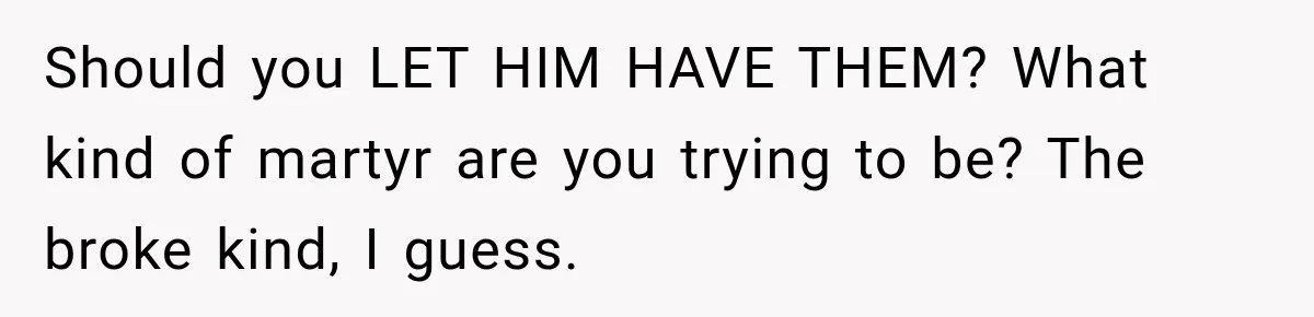 Should you LET HIM HAVE THEM? What kind of martyr are you trying to be? The broke kind, I guess.