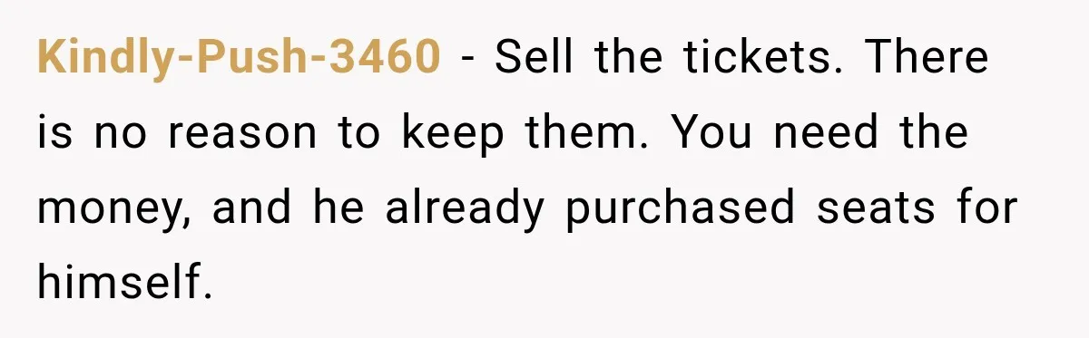 Kindly-Push-3460 − Sell the tickets. There is no reason to keep them. You need the money, and he already purchased seats for himself.