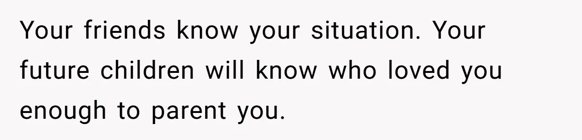 Fiancé’s Parents Demand To Be My Only Parents At Wedding And Want My Brother Who Raised Me To Sit In The Sibling Section Your friends know your situation. Your future children will know who loved you enough to parent you.
