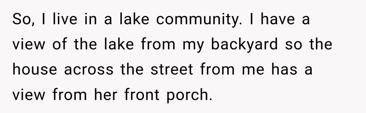 So, I live in a lake community. I have a view of the lake from my backyard so the house across the street from me has a view from her...