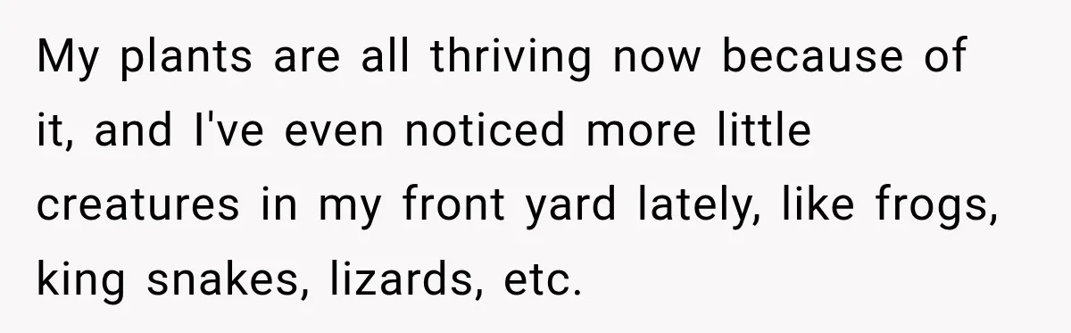 My plants are all thriving now because of it, and I've even noticed more little creatures in my front yard lately, like frogs, king snakes, lizards, etc.