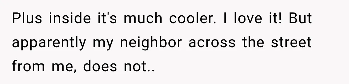 Plus inside it's much cooler. I love it! But apparently my neighbor across the street from me, does not.. ​