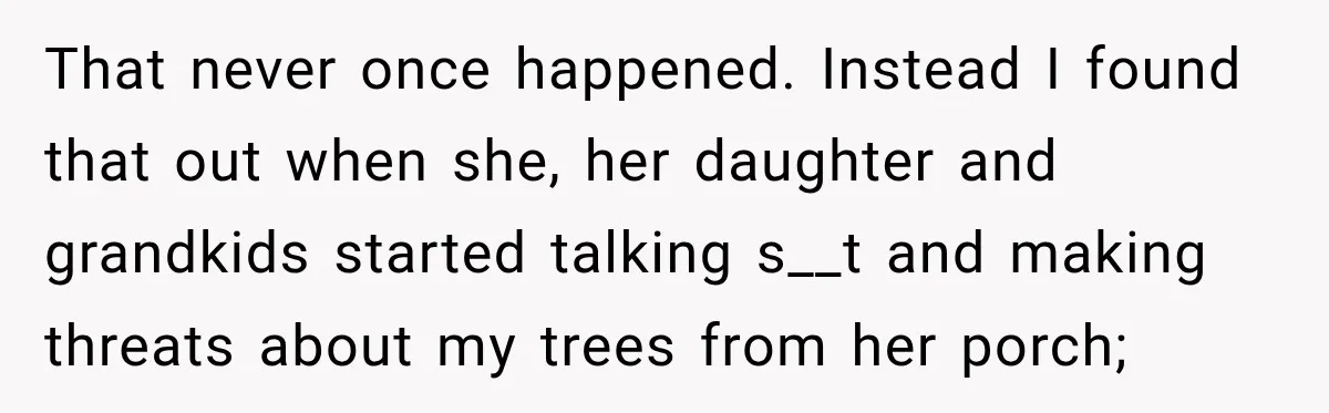 That never once happened. Instead I found that out when she, her daughter and grandkids started talking s__t and making threats about my trees from her porch;