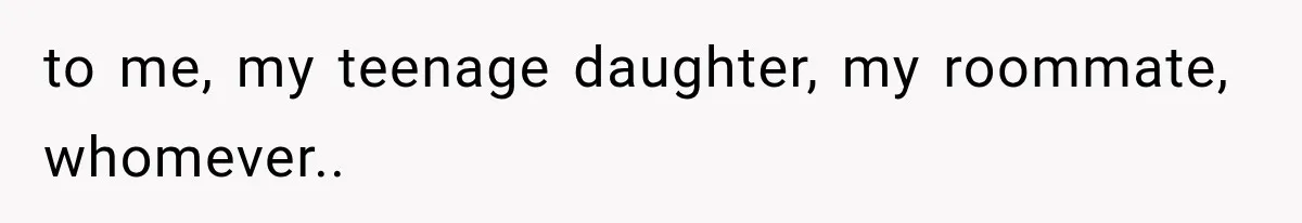 to me, my teenage daughter, my roommate, whomever.. ​