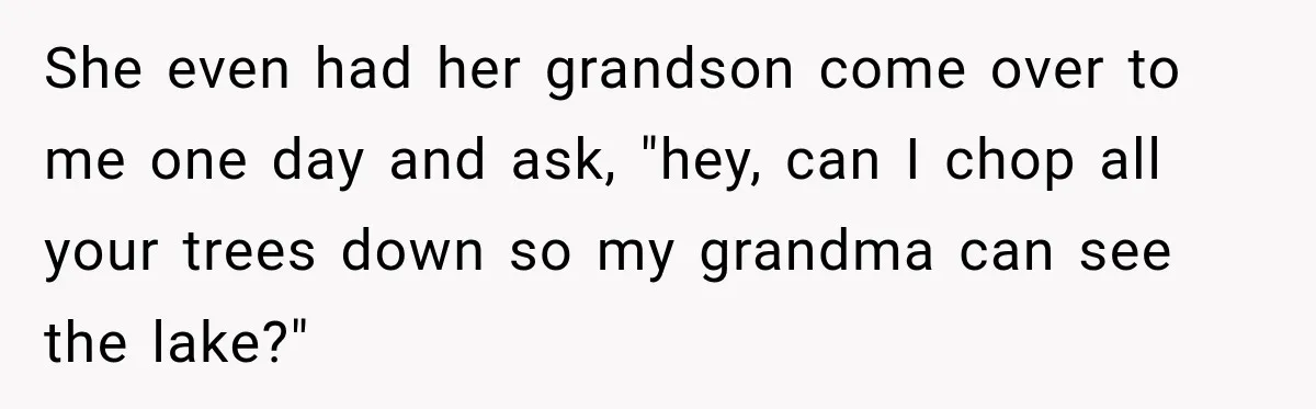 She even had her grandson come over to me one day and ask, "hey, can I chop all your trees down so my grandma can see the lake?"