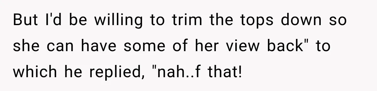 But I'd be willing to trim the tops down so she can have some of her view back" to which he replied, "nah..f that!
