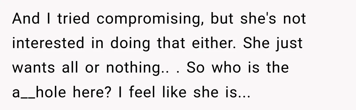 And I tried compromising, but she's not interested in doing that either. She just wants all or nothing.. ​. So who is the a__hole here? I feel like she is...