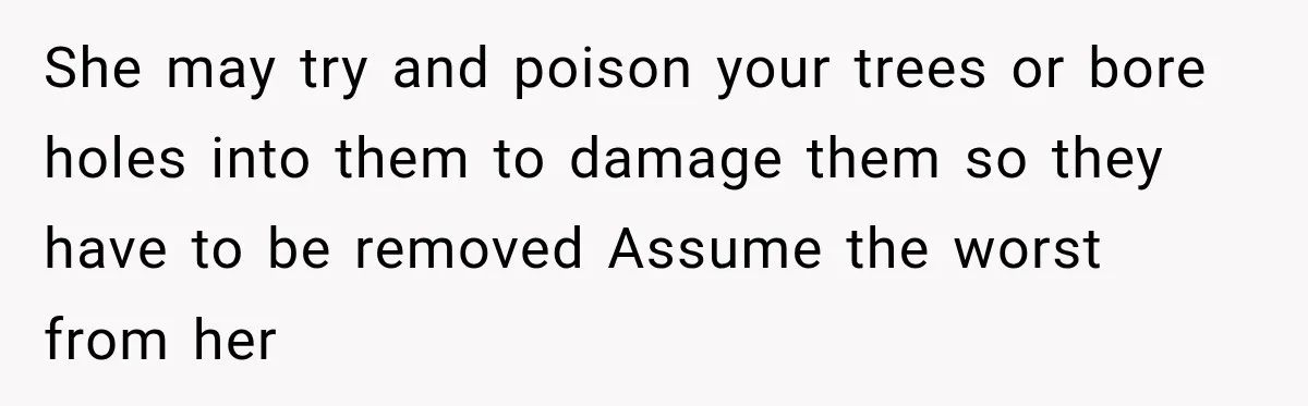 She may try and poison your trees or bore holes into them to damage them so they have to be removed Assume the worst from her