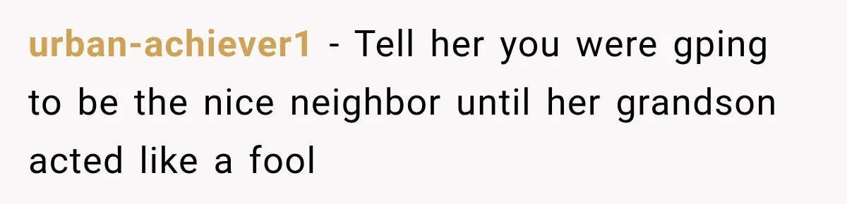 urban-achiever1 − Tell her you were gping to be the nice neighbor until her grandson acted like a fool