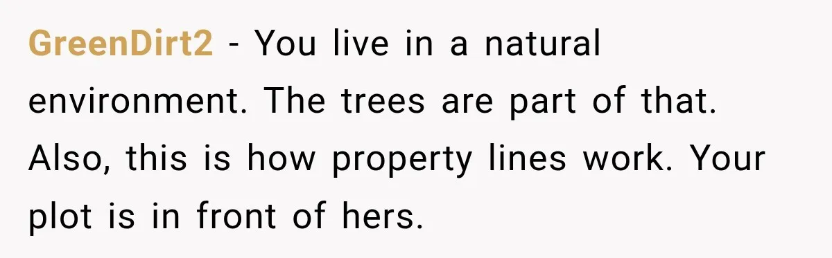 GreenDirt2 − You live in a natural environment. The trees are part of that. Also, this is how property lines work. Your plot is in front of hers.