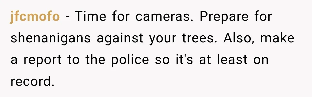 jfcmofo − Time for cameras. Prepare for shenanigans against your trees. Also, make a report to the police so it's at least on record.