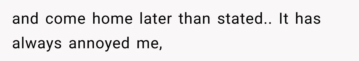 and come home later than stated.. It has always annoyed me,