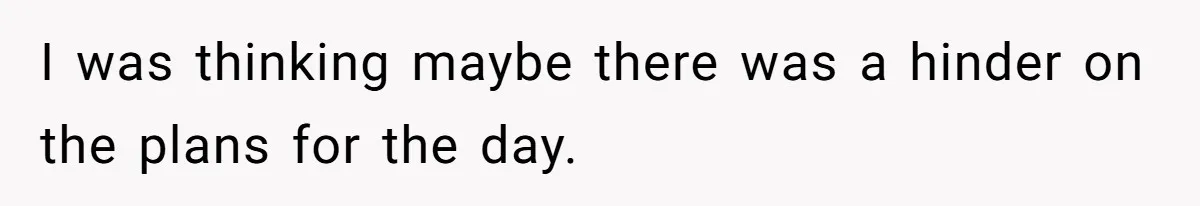 I was thinking maybe there was a hinder on the plans for the day.