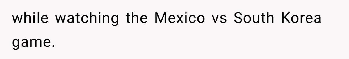 while watching the Mexico vs South Korea game.