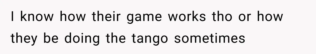 I know how their game works tho or how they be doing the tango sometimes