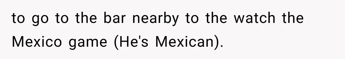 to go to the bar nearby to the watch the Mexico game (He's Mexican).