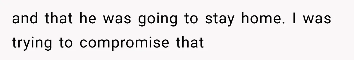and that he was going to stay home. I was trying to compromise that