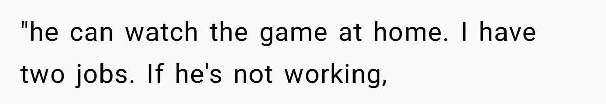 "he can watch the game at home. I have two jobs. If he's not working,