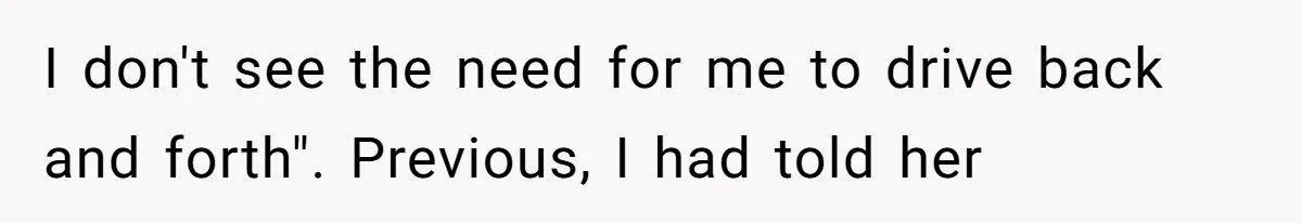 I don't see the need for me to drive back and forth". Previous, I had told her