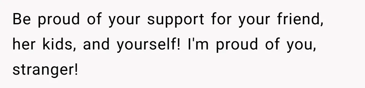 Be proud of your support for your friend, her kids, and yourself! I'm proud of you, stranger!